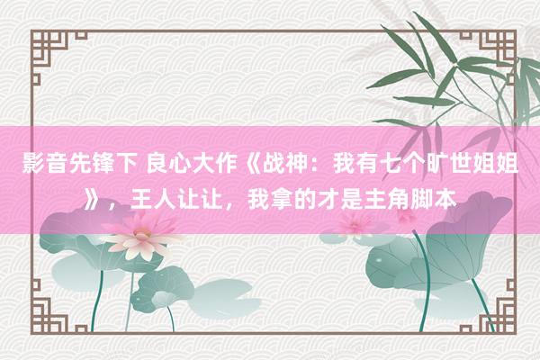 影音先锋下 良心大作《战神：我有七个旷世姐姐》，王人让让，我拿的才是主角脚本