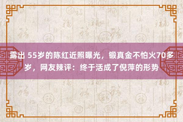 露出 55岁的陈红近照曝光，锻真金不怕火70多岁，网友辣评：终于活成了倪萍的形势