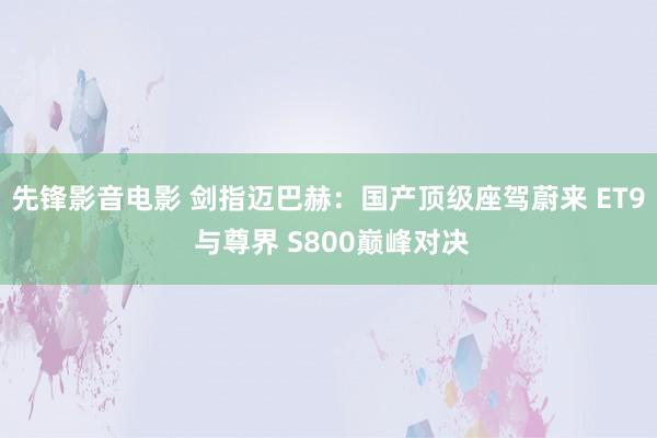 先锋影音电影 剑指迈巴赫：国产顶级座驾蔚来 ET9 与尊界 S800巅峰对决