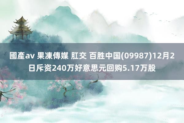 國產av 果凍傳媒 肛交 百胜中国(09987)12月2日斥资240万好意思元回购5.17万股