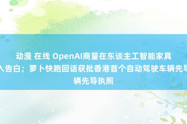 动漫 在线 OpenAI商量在东谈主工智能家具中引入告白；萝卜快跑回话获批香港首个自动驾驶车辆先导执照