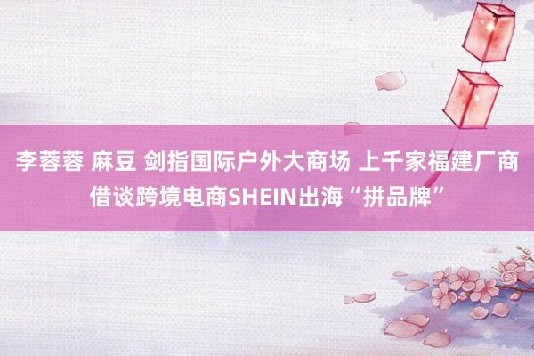 李蓉蓉 麻豆 剑指国际户外大商场 上千家福建厂商借谈跨境电商SHEIN出海“拼品牌”