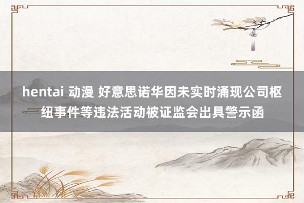 hentai 动漫 好意思诺华因未实时涌现公司枢纽事件等违法活动被证监会出具警示函
