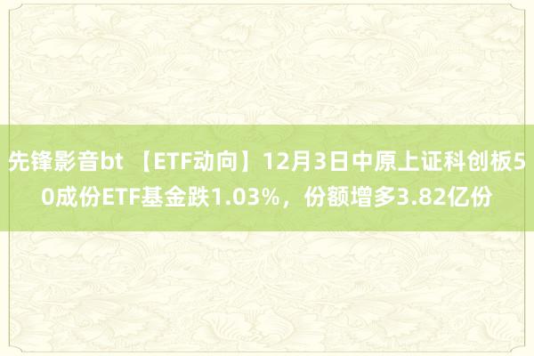 先锋影音bt 【ETF动向】12月3日中原上证科创板50成份ETF基金跌1.03%，份额增多3.82亿份