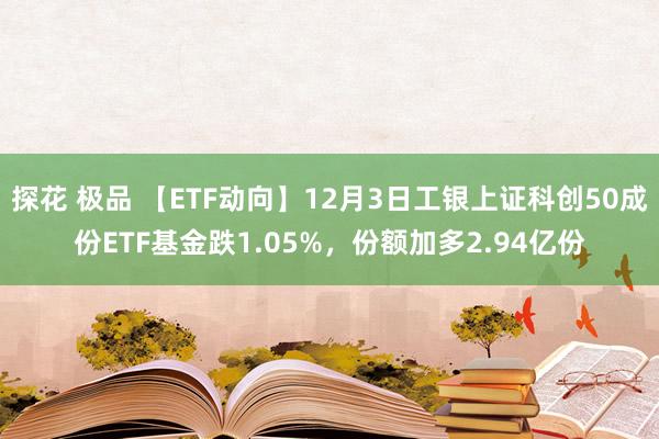 探花 极品 【ETF动向】12月3日工银上证科创50成份ETF基金跌1.05%，份额加多2.94亿份