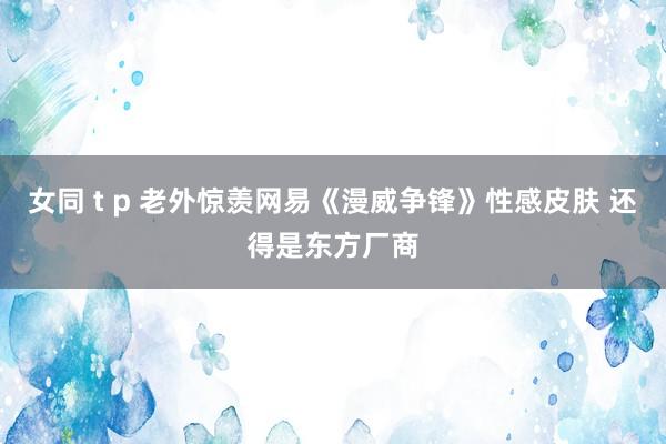 女同 t p 老外惊羡网易《漫威争锋》性感皮肤 还得是东方厂商