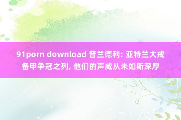 91porn download 普兰德利: 亚特兰大戒备甲争冠之列， 他们的声威从未如斯深厚