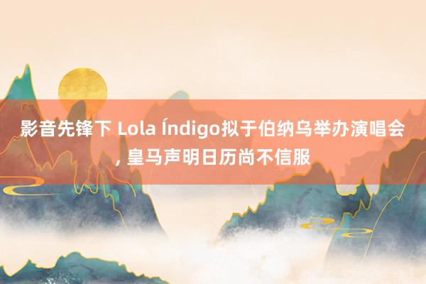 影音先锋下 Lola Índigo拟于伯纳乌举办演唱会， 皇马声明日历尚不信服