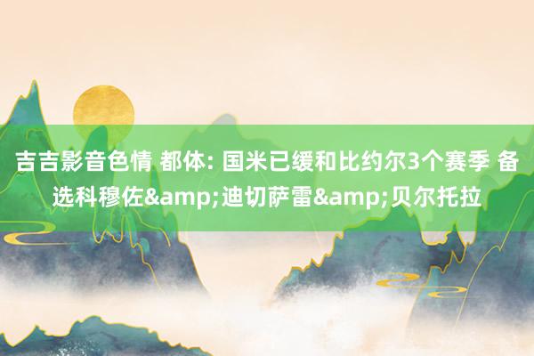 吉吉影音色情 都体: 国米已缓和比约尔3个赛季 备选科穆佐&迪切萨雷&贝尔托拉