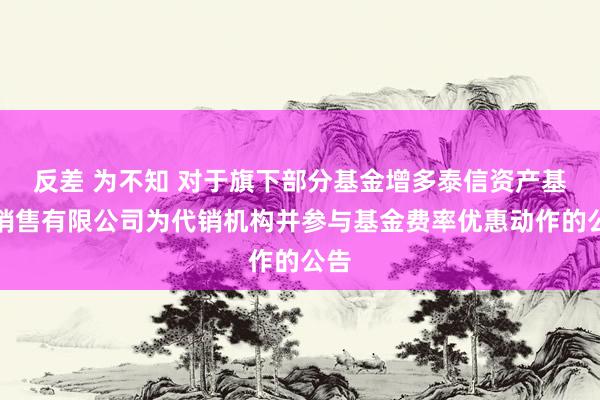 反差 为不知 对于旗下部分基金增多泰信资产基金销售有限公司为代销机构并参与基金费率优惠动作的公告