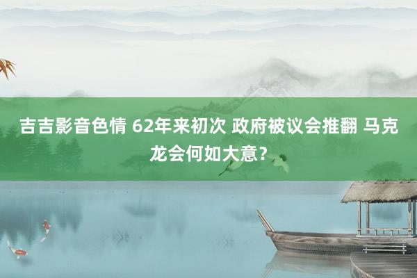 吉吉影音色情 62年来初次 政府被议会推翻 马克龙会何如大意？