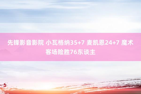 先锋影音影院 小瓦格纳35+7 麦凯恩24+7 魔术客场险胜76东谈主