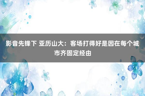 影音先锋下 亚历山大：客场打得好是因在每个城市齐固定经由