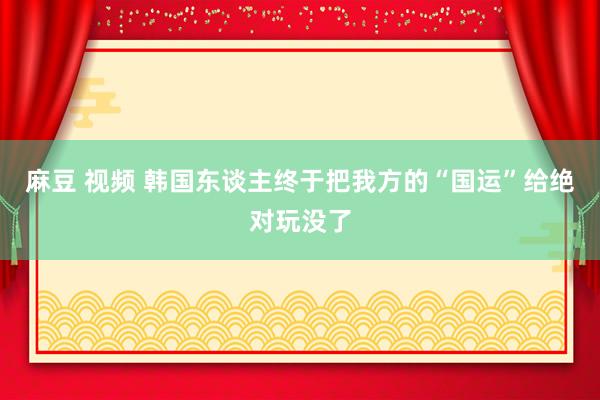 麻豆 视频 韩国东谈主终于把我方的“国运”给绝对玩没了