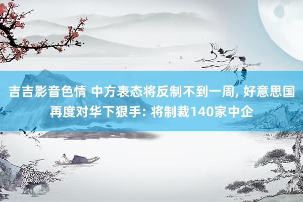 吉吉影音色情 中方表态将反制不到一周， 好意思国再度对华下狠手: 将制裁140家中企
