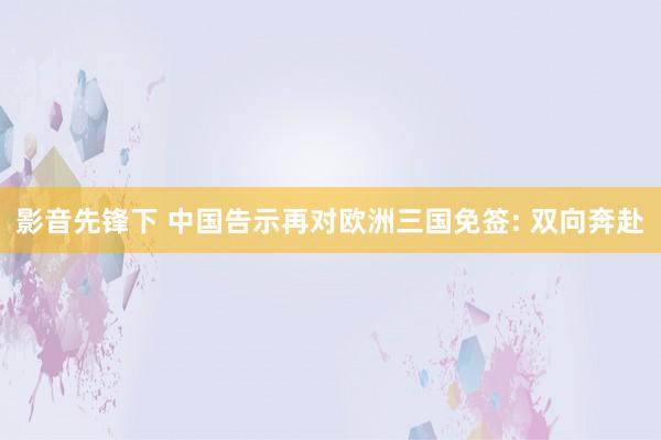 影音先锋下 中国告示再对欧洲三国免签: 双向奔赴