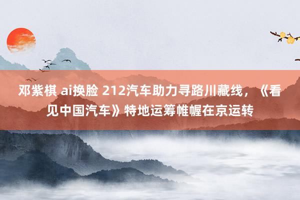 邓紫棋 ai换脸 212汽车助力寻路川藏线，《看见中国汽车》特地运筹帷幄在京运转