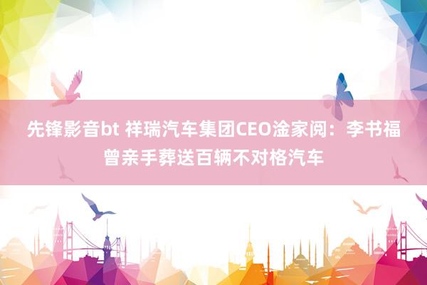先锋影音bt 祥瑞汽车集团CEO淦家阅：李书福曾亲手葬送百辆不对格汽车