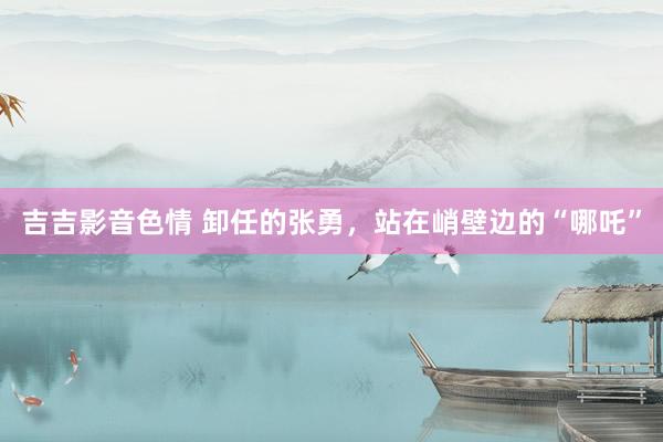 吉吉影音色情 卸任的张勇，站在峭壁边的“哪吒”