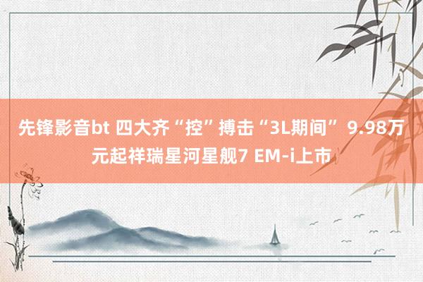 先锋影音bt 四大齐“控”搏击“3L期间” 9.98万元起祥瑞星河星舰7 EM-i上市