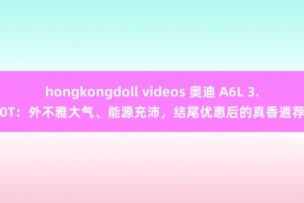 hongkongdoll videos 奥迪 A6L 3.0T：外不雅大气、能源充沛，结尾优惠后的真香遴荐