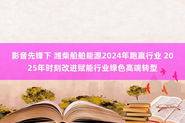 影音先锋下 潍柴船舶能源2024年跑赢行业 2025年时刻改进赋能行业绿色高端转型