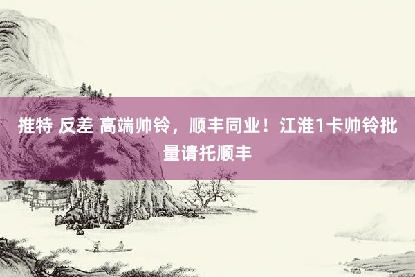 推特 反差 高端帅铃，顺丰同业！江淮1卡帅铃批量请托顺丰