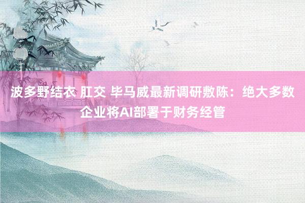 波多野结衣 肛交 毕马威最新调研敷陈：绝大多数企业将AI部署于财务经管