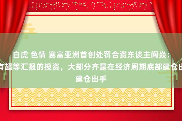 白虎 色情 赛富亚洲首创处罚合资东谈主阎焱：具有超等汇报的投资，大部分齐是在经济周期底部建仓出手