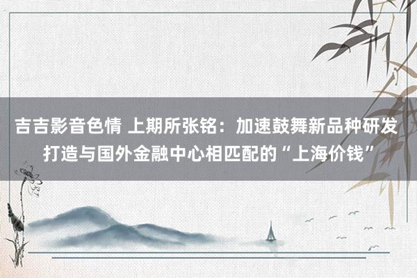 吉吉影音色情 上期所张铭：加速鼓舞新品种研发 打造与国外金融中心相匹配的“上海价钱”