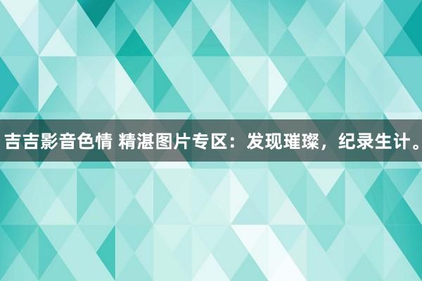 吉吉影音色情 精湛图片专区：发现璀璨，纪录生计。