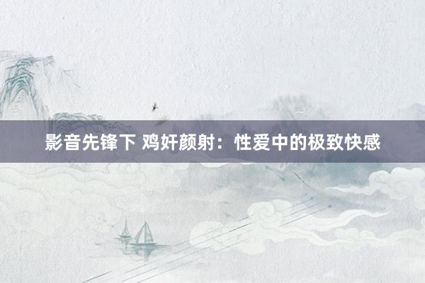 影音先锋下 鸡奸颜射：性爱中的极致快感