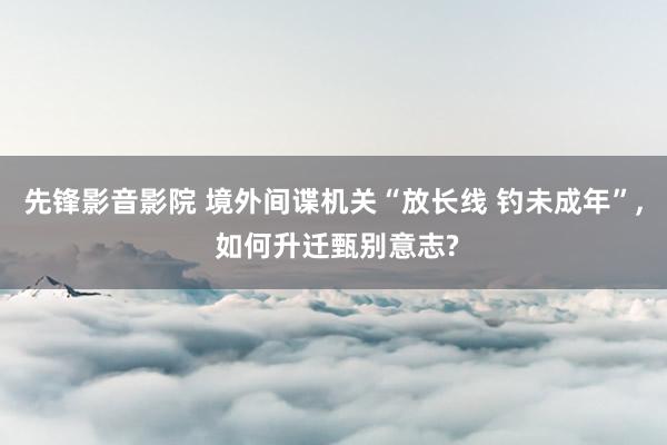 先锋影音影院 境外间谍机关“放长线 钓未成年”， 如何升迁甄别意志?