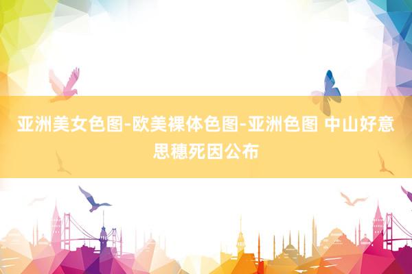 亚洲美女色图-欧美裸体色图-亚洲色图 中山好意思穗死因公布