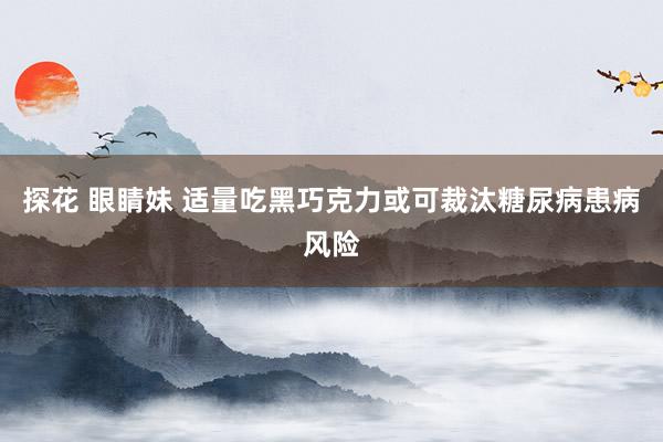 探花 眼睛妹 适量吃黑巧克力或可裁汰糖尿病患病风险
