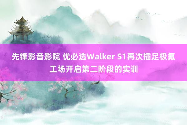 先锋影音影院 优必选Walker S1再次插足极氪工场开启第二阶段的实训