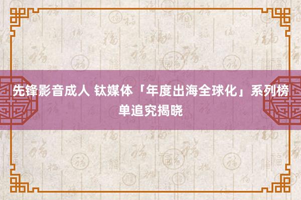 先锋影音成人 钛媒体「年度出海全球化」系列榜单追究揭晓