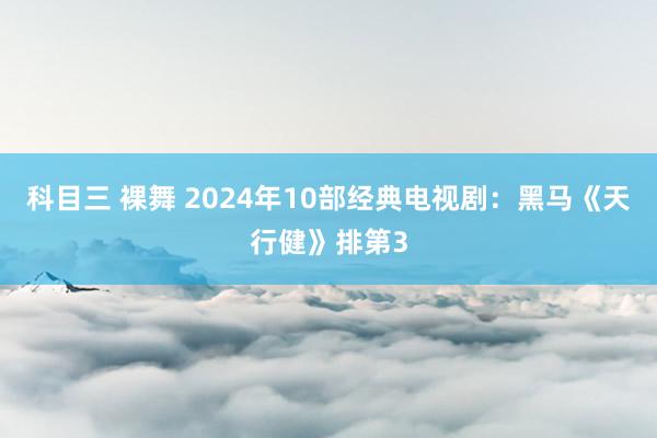 科目三 裸舞 2024年10部经典电视剧：黑马《天行健》排第3
