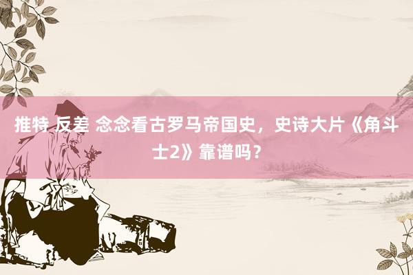 推特 反差 念念看古罗马帝国史，史诗大片《角斗士2》靠谱吗？