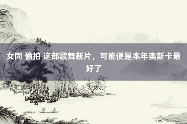 女同 偷拍 这部歌舞新片，可能便是本年奥斯卡最好了