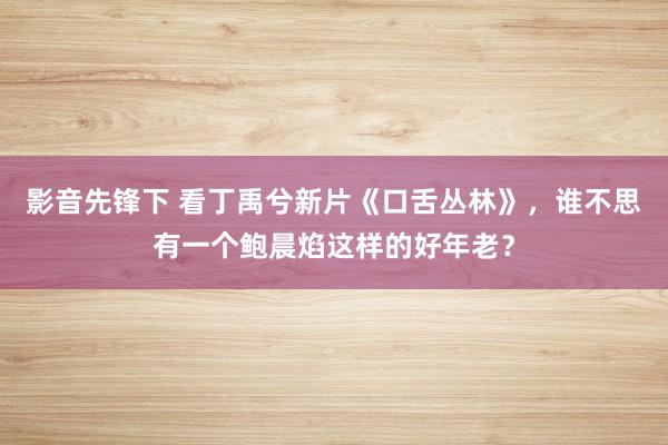 影音先锋下 看丁禹兮新片《口舌丛林》，谁不思有一个鲍晨焰这样的好年老？