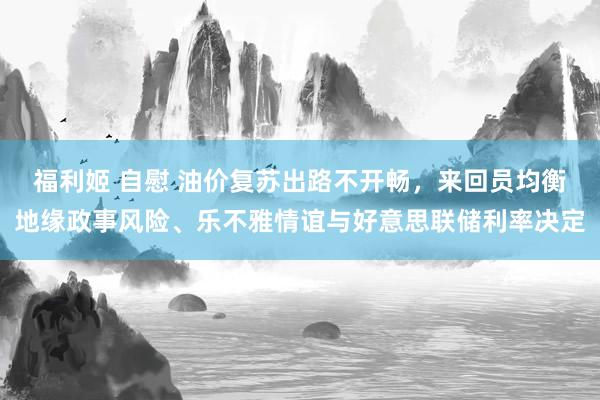 福利姬 自慰 油价复苏出路不开畅，来回员均衡地缘政事风险、乐不雅情谊与好意思联储利率决定