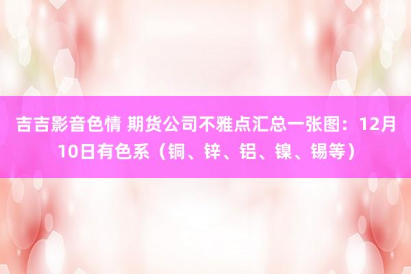 吉吉影音色情 期货公司不雅点汇总一张图：12月10日有色系（铜、锌、铝、镍、锡等）