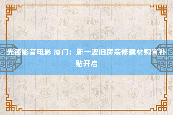 先锋影音电影 厦门：新一波旧房装修建材购置补贴开启