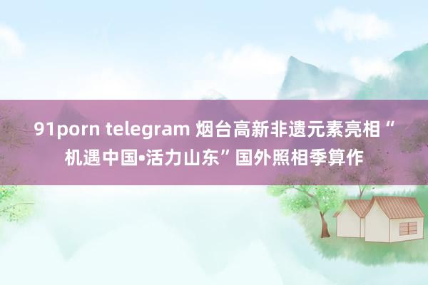 91porn telegram 烟台高新非遗元素亮相“机遇中国•活力山东”国外照相季算作