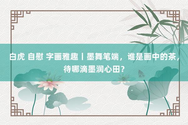 白虎 自慰 字画雅趣丨墨舞笔端，谁是画中的茶，待哪滴墨润心田？