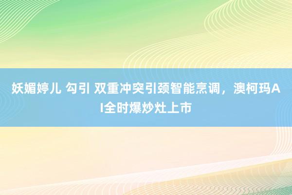 妖媚婷儿 勾引 双重冲突引颈智能烹调，澳柯玛AI全时爆炒灶上市
