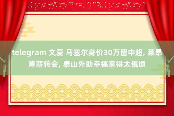 telegram 文爱 马塞尔身价30万留中超， 莱昂降薪转会， 泰山外助幸福来得太俄顷
