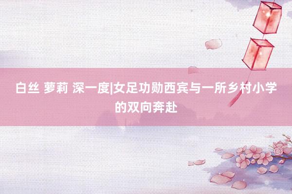 白丝 萝莉 深一度|女足功勋西宾与一所乡村小学的双向奔赴