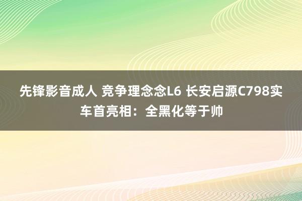先锋影音成人 竞争理念念L6 长安启源C798实车首亮相：全黑化等于帅